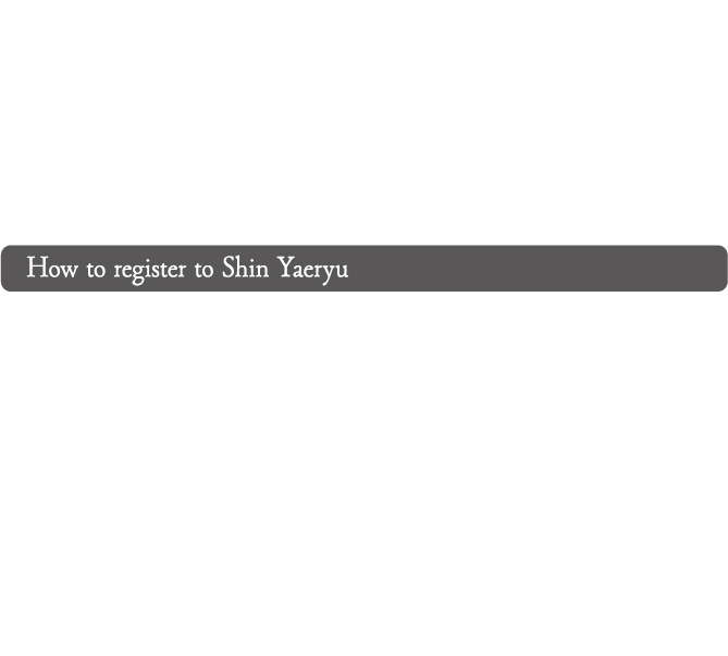 How to register to Shin Yaeryu: You can register using the following steps. First, go to the new account registration page and enter your email address and password to obtain a Shin Yaeryu ID (free of charge). A confirmation email will be sent to the email address you entered. Access the URL in the email to complete obtaining your Shin Yaeryu ID. Then, go to My Page and click the 'Register here' button. Enter user information → Choose payment method → Complete payment → Registration to Shin Yaeryu is complete.